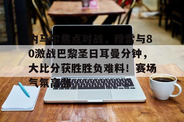 内马尔焦点对战，穆雷与80激战巴黎圣日耳曼分钟，大比分获胜胜负难料！赛场气氛高涨的简单介绍